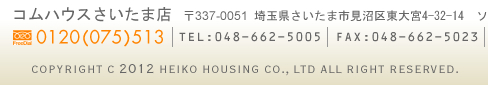 コムハウスさいたま店　〒337-0051　埼玉県さいたま市見沼区東大宮4－32－14　ソネアルⅡ　フリーダイヤル：0120－075-513　TEL：048－662-5005　FAX：048－662-5023　Copyright C 2010 HEIKO HOUSING CO., LTD All Right Reserved.