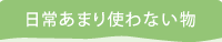 日常あまり使わない物
