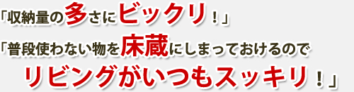 「収納量の多さにビックリ！」　「普段使わない物を床蔵にしまっておけるのでリビングがいつもスッキリ！」